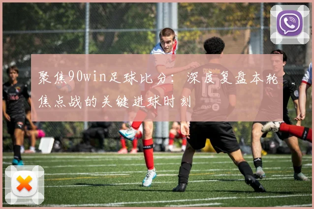 聚焦90win足球比分：深度复盘本轮焦点战的关键进球时刻