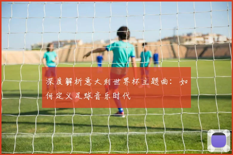 深度解析意大利世界杯主题曲:如何定义足球音乐时代