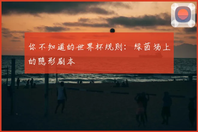 你不知道的世界杯规则：绿茵场上的隐形剧本