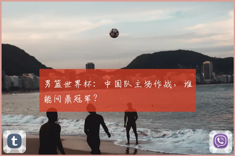 男篮世界杯:中国队主场作战,谁能问鼎冠军?