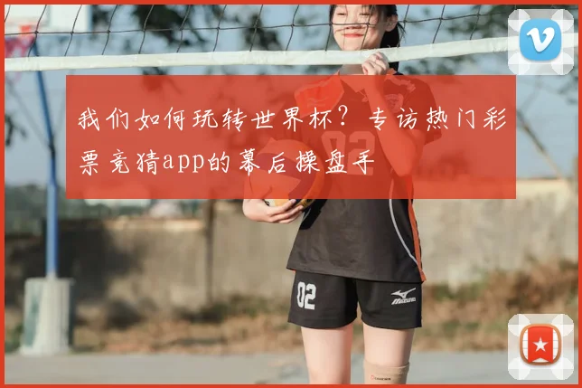 我们如何玩转世界杯？专访热门彩票竞猜app的幕后操盘手