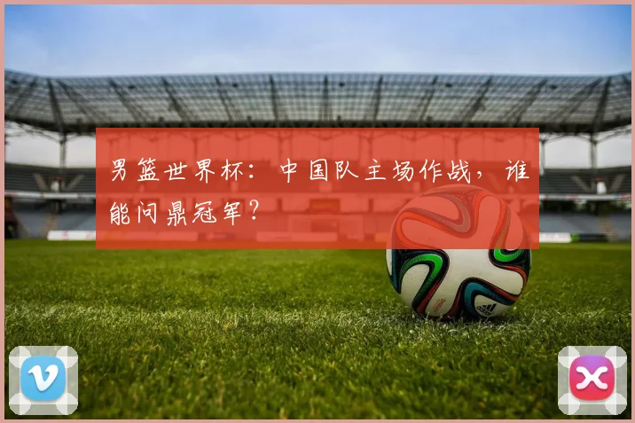 男篮世界杯:中国队主场作战,谁能问鼎冠军?