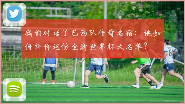 我们对话了巴西队传奇名宿：他如何评价这份全新世界杯大名单？