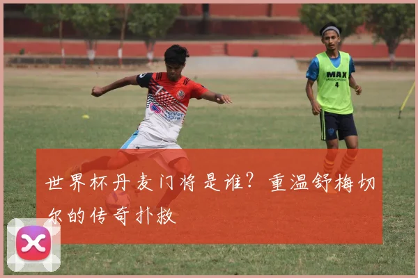 世界杯丹麦门将是谁？重温舒梅切尔的传奇扑救