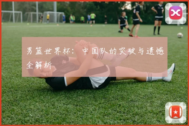 男篮世界杯：中国队的突破与遗憾全解析