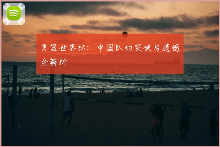 男篮世界杯：中国队的突破与遗憾全解析