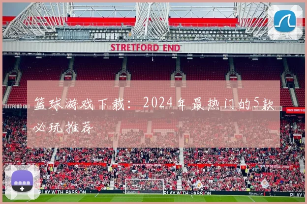 篮球游戏下载：2024年最热门的5款必玩推荐