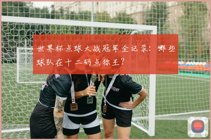 世界杯点球大战冠军全记录：哪些球队在十二码点称王？